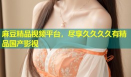 麻豆精品视频平台，尽享久久久久有精品国产影视