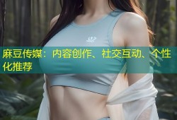 麻豆传媒：内容创作、社交互动、个性化推荐
