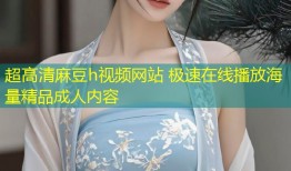 超高清麻豆h视频网站 极速在线播放海量精品成人内容