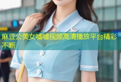 麻豆公美女嘘嘘视频高清播放平台精彩不断