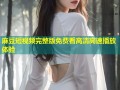 麻豆短视频完整版免费看高清高速播放体验
