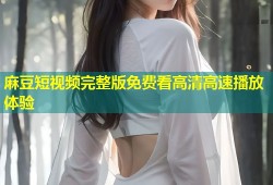 麻豆短视频完整版免费看高清高速播放体验