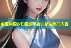 麻豆中国少妇视频平台，精选热门内容