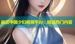 麻豆中国少妇视频平台，精选热门内容