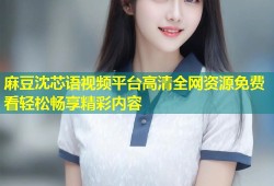 麻豆沈芯语视频平台高清全网资源免费看轻松畅享精彩内容