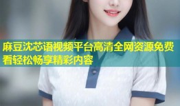 麻豆沈芯语视频平台高清全网资源免费看轻松畅享精彩内容