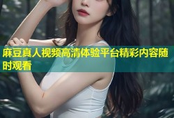麻豆真人视频高清体验平台精彩内容随时观看