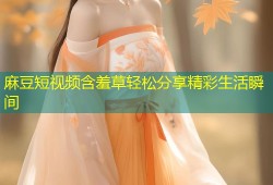 麻豆短视频含羞草轻松分享精彩生活瞬间