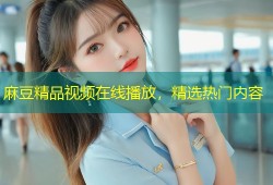 麻豆精品视频在线播放，精选热门内容
