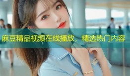 麻豆精品视频在线播放，精选热门内容