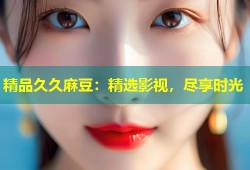 精品久久麻豆：精选影视，尽享时光