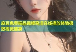 麻豆免费精品视频高清在线播放体验极致视觉盛宴