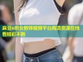 麻豆e奶女教师视频平台高清资源在线看精彩不断