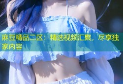 麻豆精品二区：精选视频汇聚，尽享独家内容