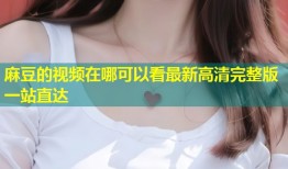 麻豆的视频在哪可以看最新高清完整版一站直达