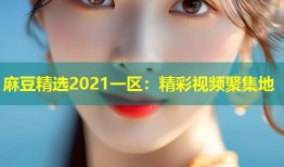 麻豆精选2021一区：精彩视频聚集地