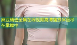 麻豆精选全集在线视频高清播放体验尽在掌握中