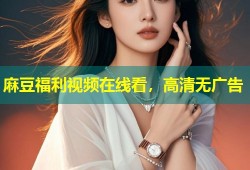 麻豆福利视频在线看，高清无广告