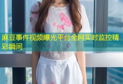 麻豆事件视频曝光平台全网实时监控精彩瞬间