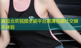 麻豆合欢视频全能平台高清视频社交娱乐体验