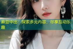 麻豆中出：探索多元内容，尽享互动乐趣