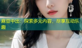 麻豆中出：探索多元内容，尽享互动乐趣