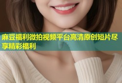 麻豆福利微拍视频平台高清原创短片尽享精彩福利