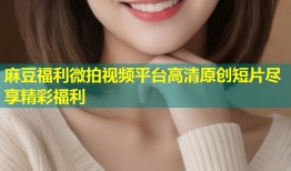 麻豆福利微拍视频平台高清原创短片尽享精彩福利