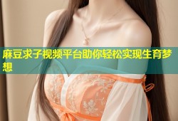 麻豆求子视频平台助你轻松实现生育梦想