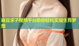 麻豆求子视频平台助你轻松实现生育梦想