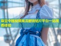麻豆中国视频高清剧情短片平台一站观看体验