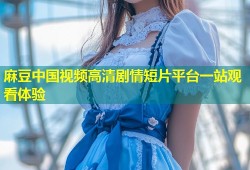 麻豆中国视频高清剧情短片平台一站观看体验