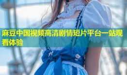 麻豆中国视频高清剧情短片平台一站观看体验