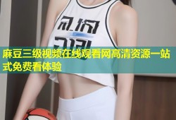 麻豆三级视频在线观看网高清资源一站式免费看体验