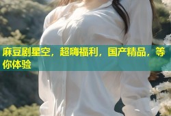 麻豆剧星空，超嗨福利，国产精品，等你体验