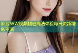 麻豆WW视频精选高清体验每日更新精彩不断