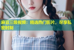 麻豆三级视频：精选热门影片，尽享私密时刻