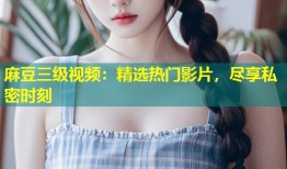 麻豆三级视频：精选热门影片，尽享私密时刻