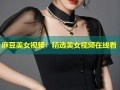 麻豆美女视频：精选美女视频在线看