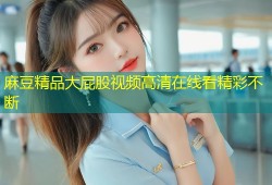 麻豆精品大屁股视频高清在线看精彩不断