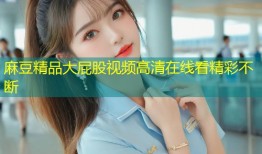 麻豆精品大屁股视频高清在线看精彩不断