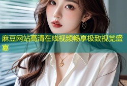 麻豆网站高清在线视频畅享极致视觉盛宴