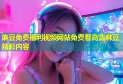 麻豆免费福利视频网站免费看高清麻豆精彩内容
