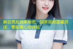 麻豆男友独家秘密，回家视频甜蜜放送，零距离心动体验