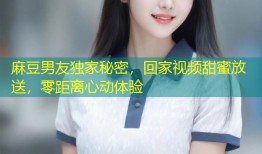 麻豆男友独家秘密，回家视频甜蜜放送，零距离心动体验