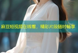 麻豆短视频在线看，精彩片段随时畅享