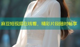 麻豆短视频在线看，精彩片段随时畅享