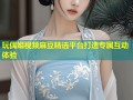 玩偶姐视频麻豆精选平台打造专属互动体验