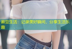麻豆生活：记录美好瞬间，分享生活乐趣