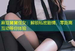 麻豆舅舅侄女：解锁私密剧情，零距离互动等你体验